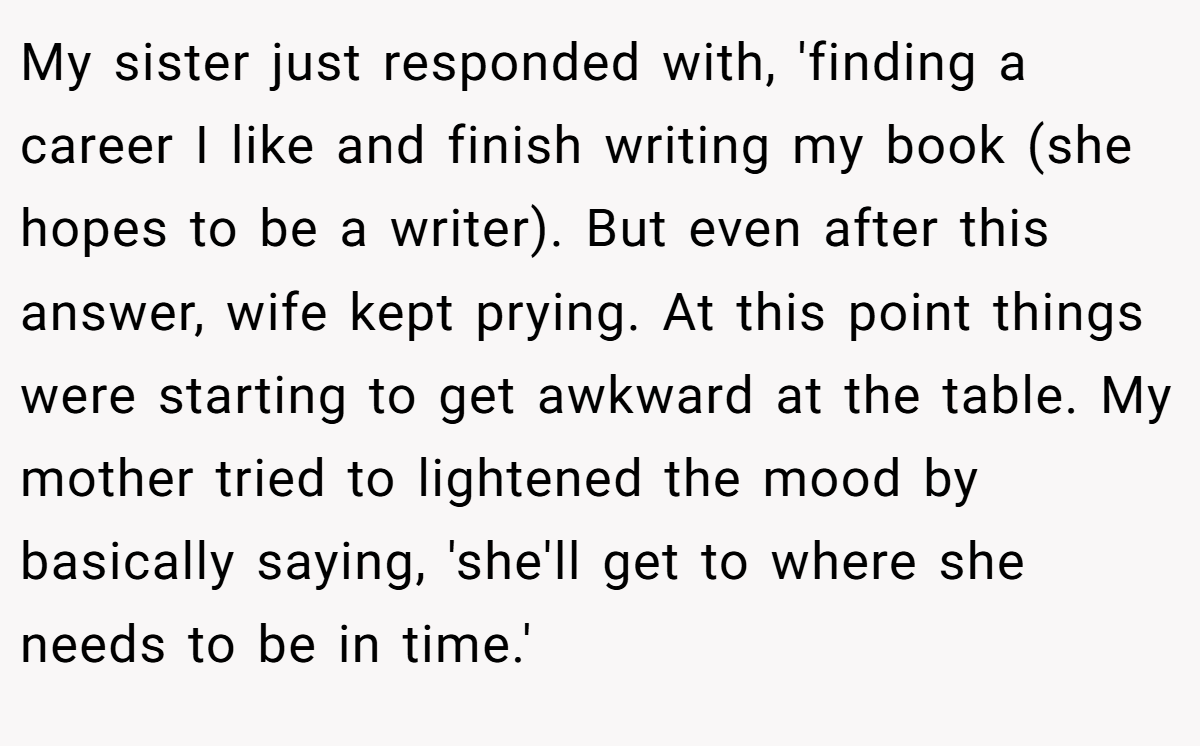 My sister just responded with, 'finding a career I like and finish writing my book (she hopes to be a writer). But even after this answer, wife kept prying. At this point things were starting to get awkward at the table. My mother tried to lightened the mood by basically saying, 'she'll get to where she needs to be in time.'