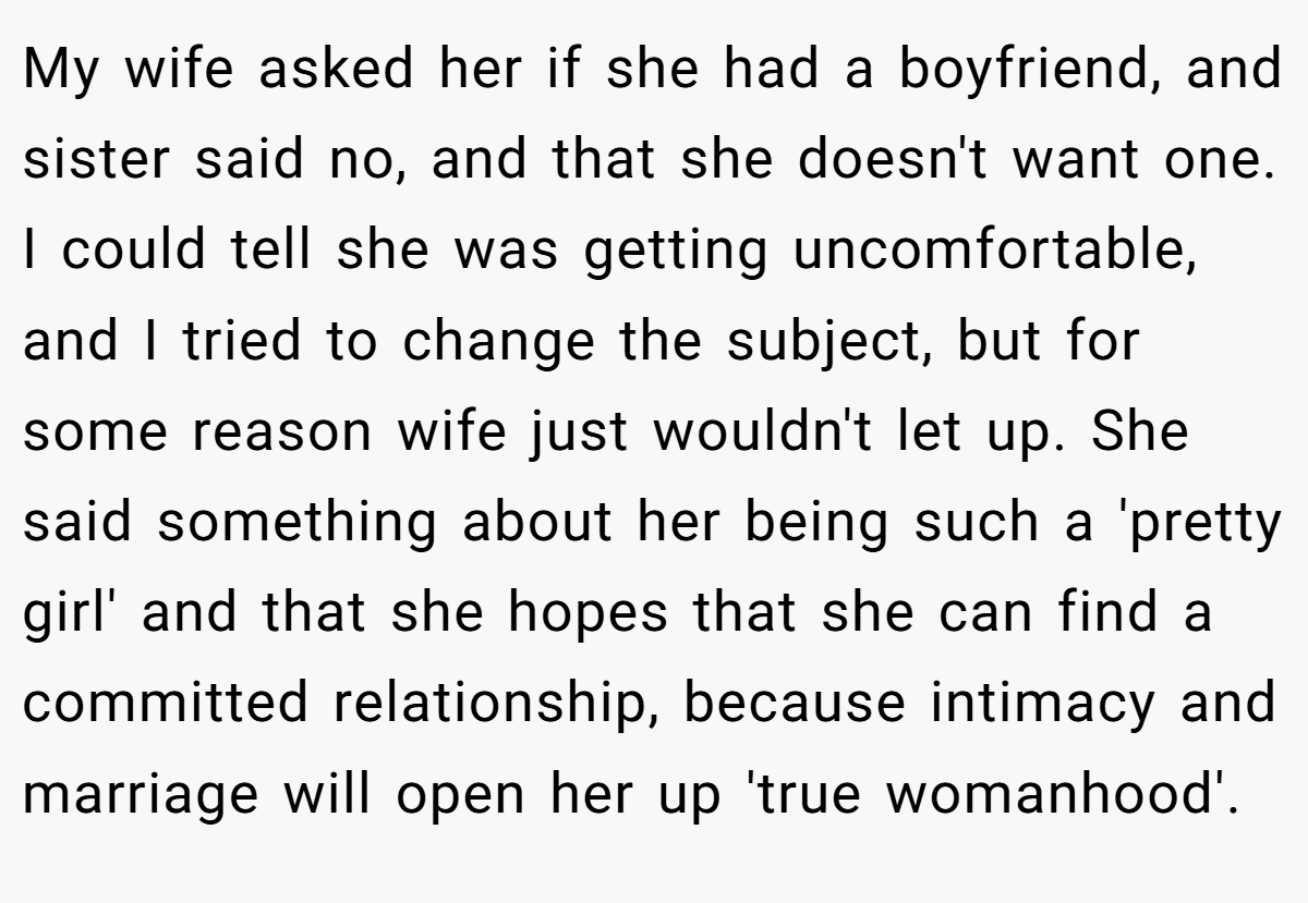 My wife asked her if she had a boyfriend, and sister said no, and that she doesn't want one. I could tell she was getting uncomfortable, and I tried to change the subject, but for some reason wife just wouldn't let up. She said something about her being such a 'pretty girl' and that she hopes that she can find a committed relationship, because intimacy and marriage will open her up 'true womanhood'.