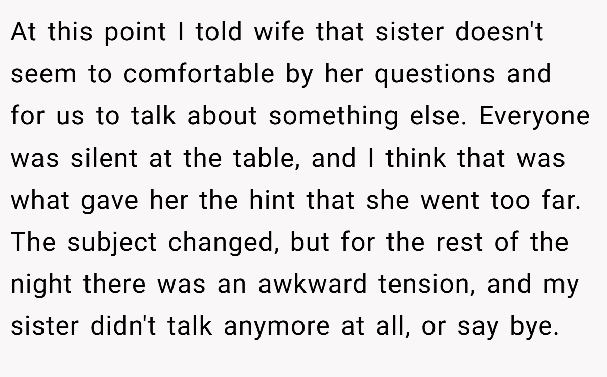 At this point I told wife that sister doesn't seem to comfortable by her questions and for us to talk about something else. Everyone was silent at the table, and I think that was what gave her the hint that she went too far. The subject changed, but for the rest of the night there was an awkward tension, and my sister didn't talk anymore at all, or say bye.