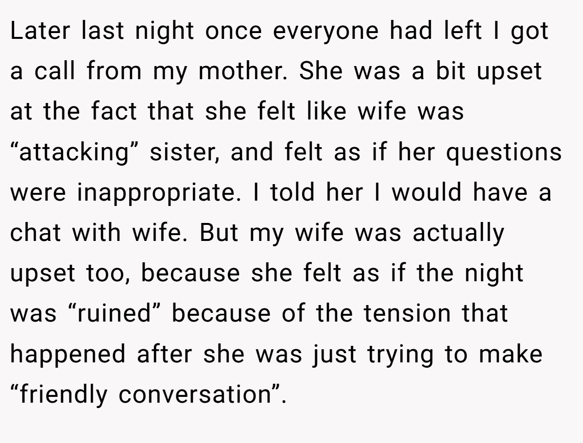 Later last night once everyone had left I got a call from my mother. She was a bit upset at the fact that she felt like wife was “attacking” sister, and felt as if her questions were inappropriate. I told her I would have a chat with wife. But my wife was actually upset too, because she felt as if the night was “ruined” because of the tension that happened after she was just trying to make “friendly conversation”.