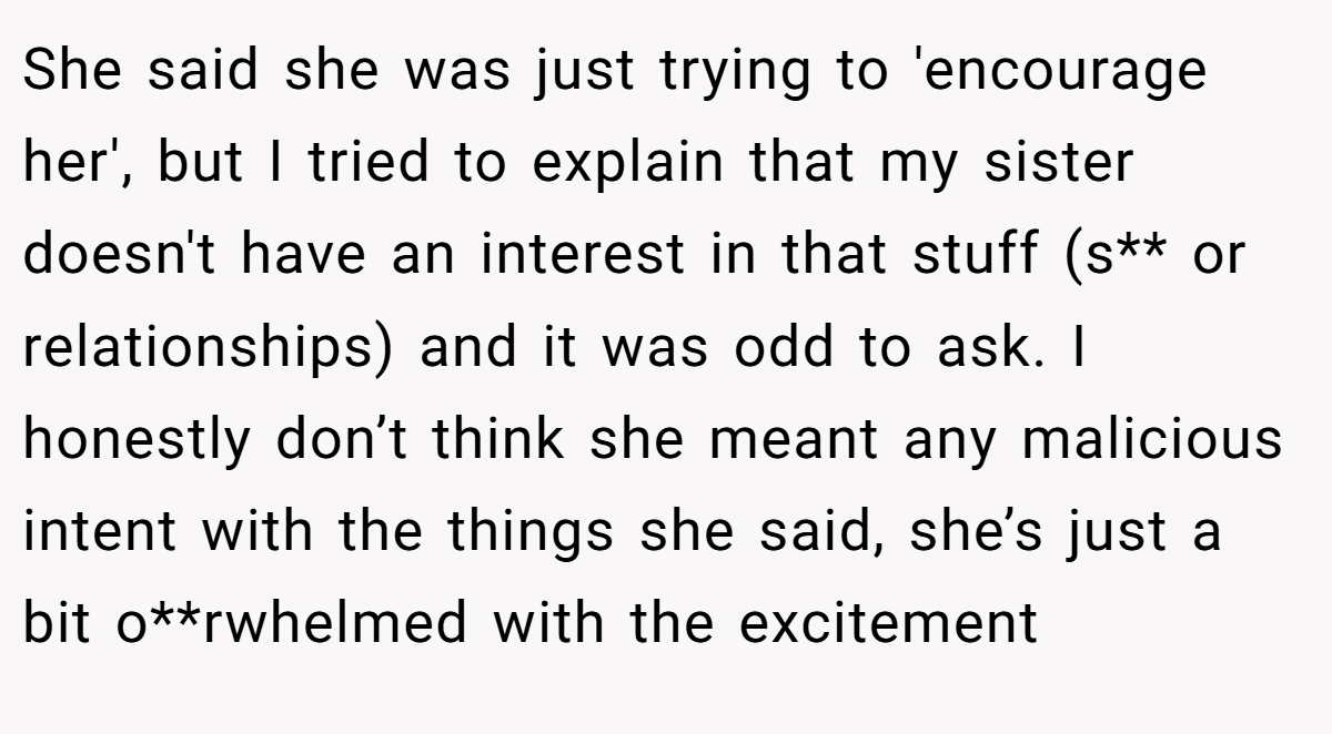 She said she was just trying to 'encourage her', but I tried to explain that my sister doesn't have an interest in that stuff (s** or relationships) and it was odd to ask. I honestly don’t think she meant any malicious intent with the things she said, she’s just a bit o**rwhelmed with the excitement
