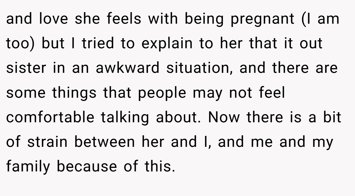 and love she feels with being pregnant (I am too) but I tried to explain to her that it out sister in an awkward situation, and there are some things that people may not feel comfortable talking about. Now there is a bit of strain between her and I, and me and my family because of this.