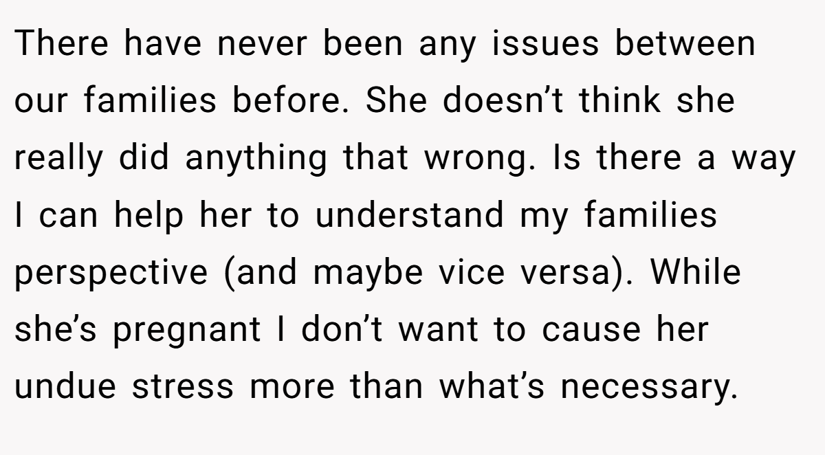 There have never been any issues between our families before. She doesn’t think she really did anything that wrong. Is there a way I can help her to understand my families perspective (and maybe vice versa). While she’s pregnant I don’t want to cause her undue stress more than what’s necessary. 