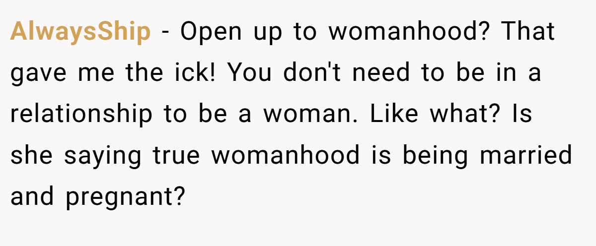 AlwaysShip − Open up to womanhood? That gave me the ick! You don't need to be in a relationship to be a woman. Like what? Is she saying true womanhood is being married and pregnant?