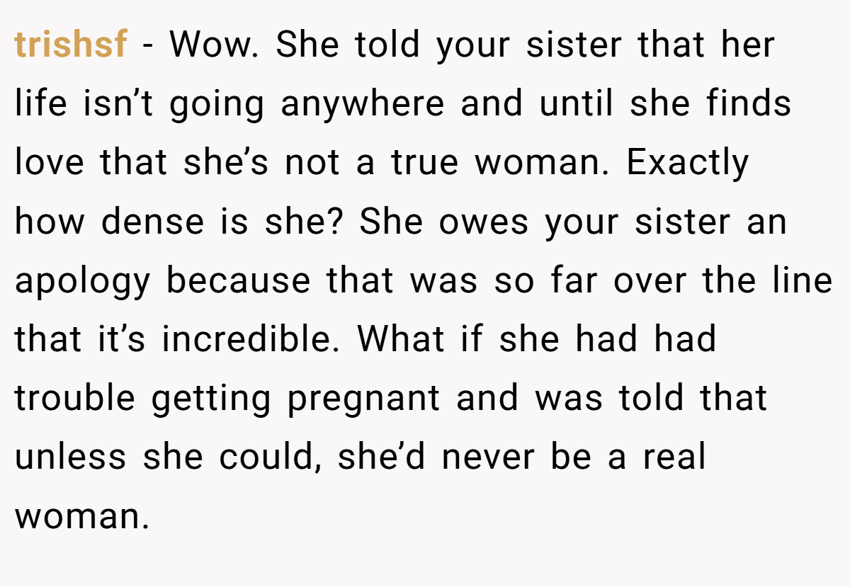 trishsf − Wow. She told your sister that her life isn’t going anywhere and until she finds love that she’s not a true woman. Exactly how dense is she? She owes your sister an apology because that was so far over the line that it’s incredible. What if she had had trouble getting pregnant and was told that unless she could, she’d never be a real woman.