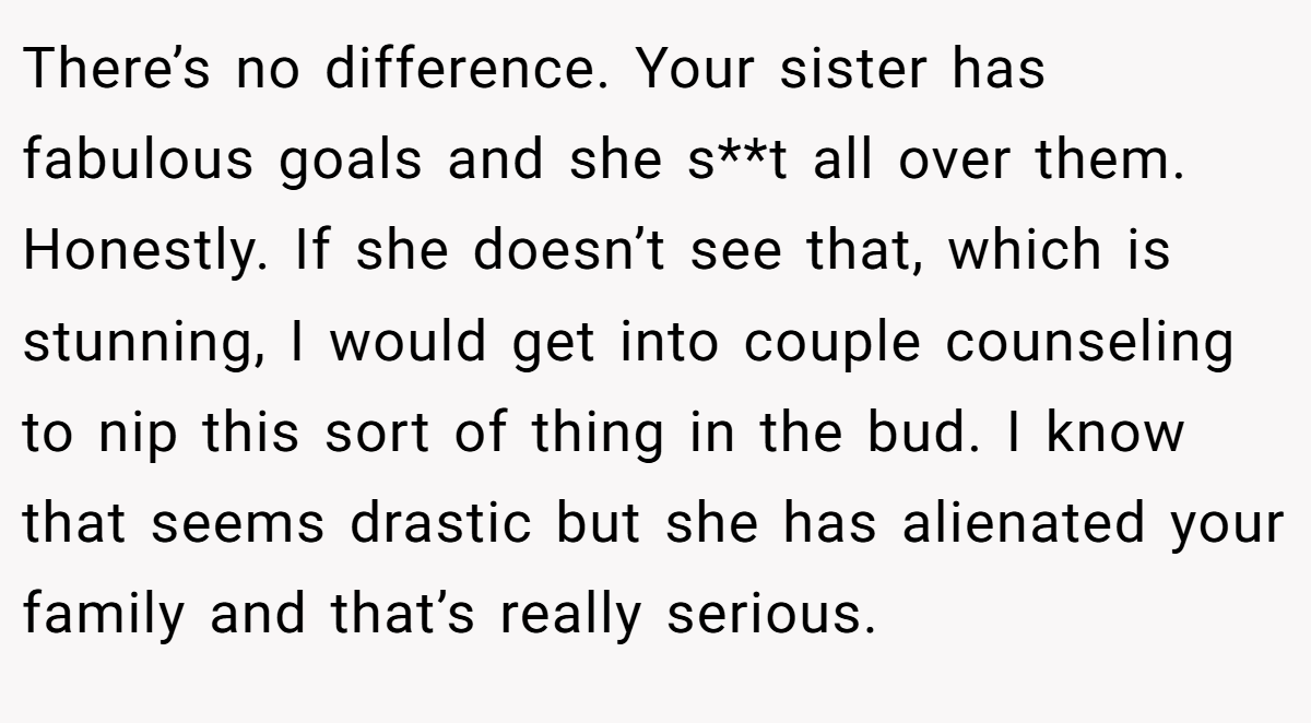 There’s no difference. Your sister has fabulous goals and she s**t all over them. Honestly. If she doesn’t see that, which is stunning, I would get into couple counseling to nip this sort of thing in the bud. I know that seems drastic but she has alienated your family and that’s really serious.