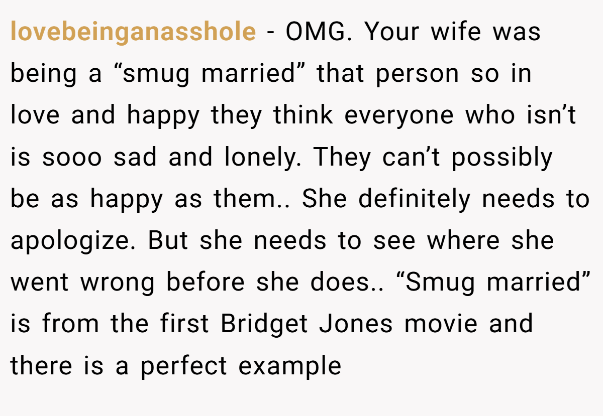 lovebeinganasshole − OMG. Your wife was being a “smug married” that person so in love and happy they think everyone who isn’t is sooo sad and lonely. They can’t possibly be as happy as them.. She definitely needs to apologize. But she needs to see where she went wrong before she does.. “Smug married” is from the first Bridget Jones movie and there is a perfect example 