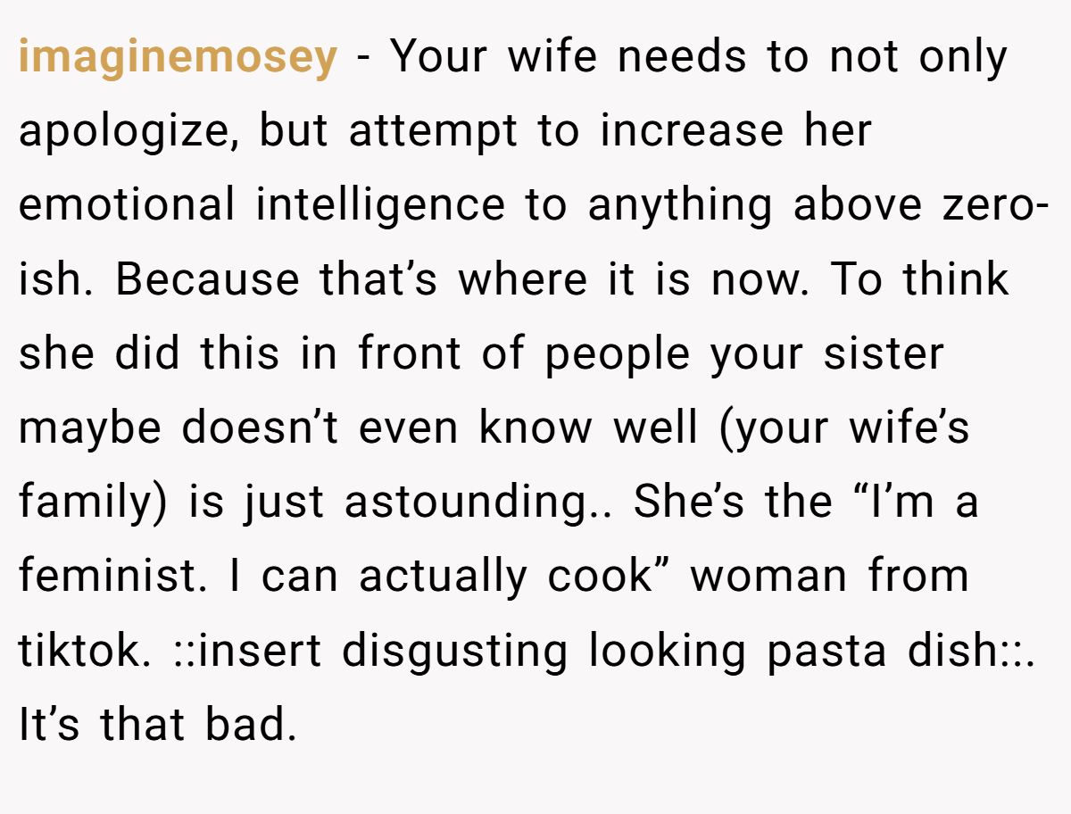 imaginemosey − Your wife needs to not only apologize, but attempt to increase her emotional intelligence to anything above zero-ish. Because that’s where it is now. To think she did this in front of people your sister maybe doesn’t even know well (your wife’s family) is just astounding.. She’s the “I’m a feminist. I can actually cook” woman from tiktok. ::insert disgusting looking pasta dish::. It’s that bad.