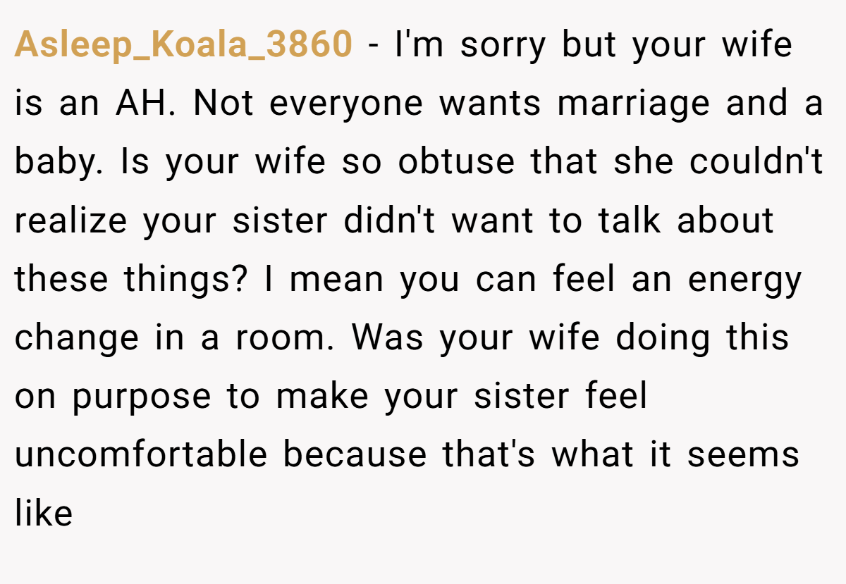 Asleep_Koala_3860 − I'm sorry but your wife is an AH. Not everyone wants marriage and a baby. Is your wife so obtuse that she couldn't realize your sister didn't want to talk about these things? I mean you can feel an energy change in a room. Was your wife doing this on purpose to make your sister feel uncomfortable because that's what it seems like
