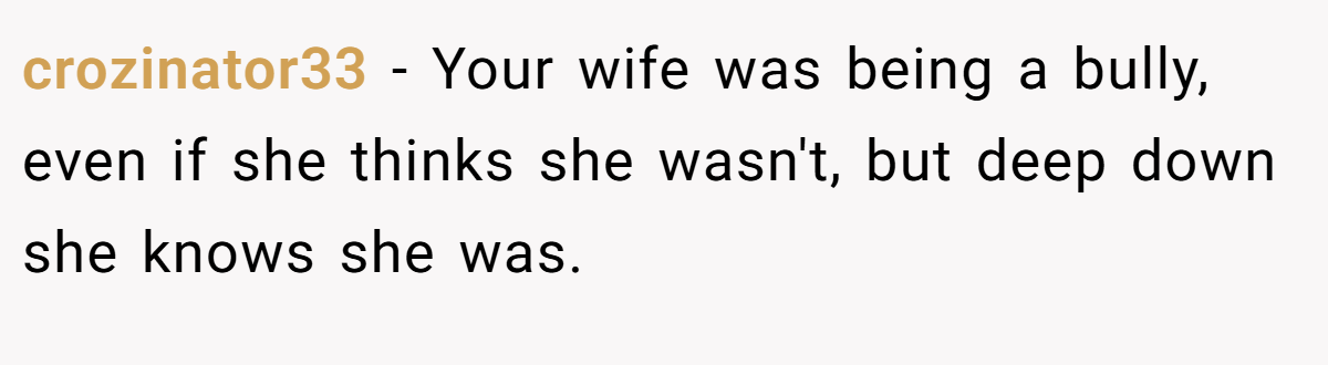 crozinator33 − Your wife was being a bully, even if she thinks she wasn't, but deep down she knows she was.