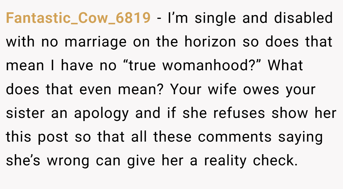 Fantastic_Cow_6819 − I’m single and disabled with no marriage on the horizon so does that mean I have no “true womanhood?” What does that even mean? Your wife owes your sister an apology and if she refuses show her this post so that all these comments saying she’s wrong can give her a reality check.
