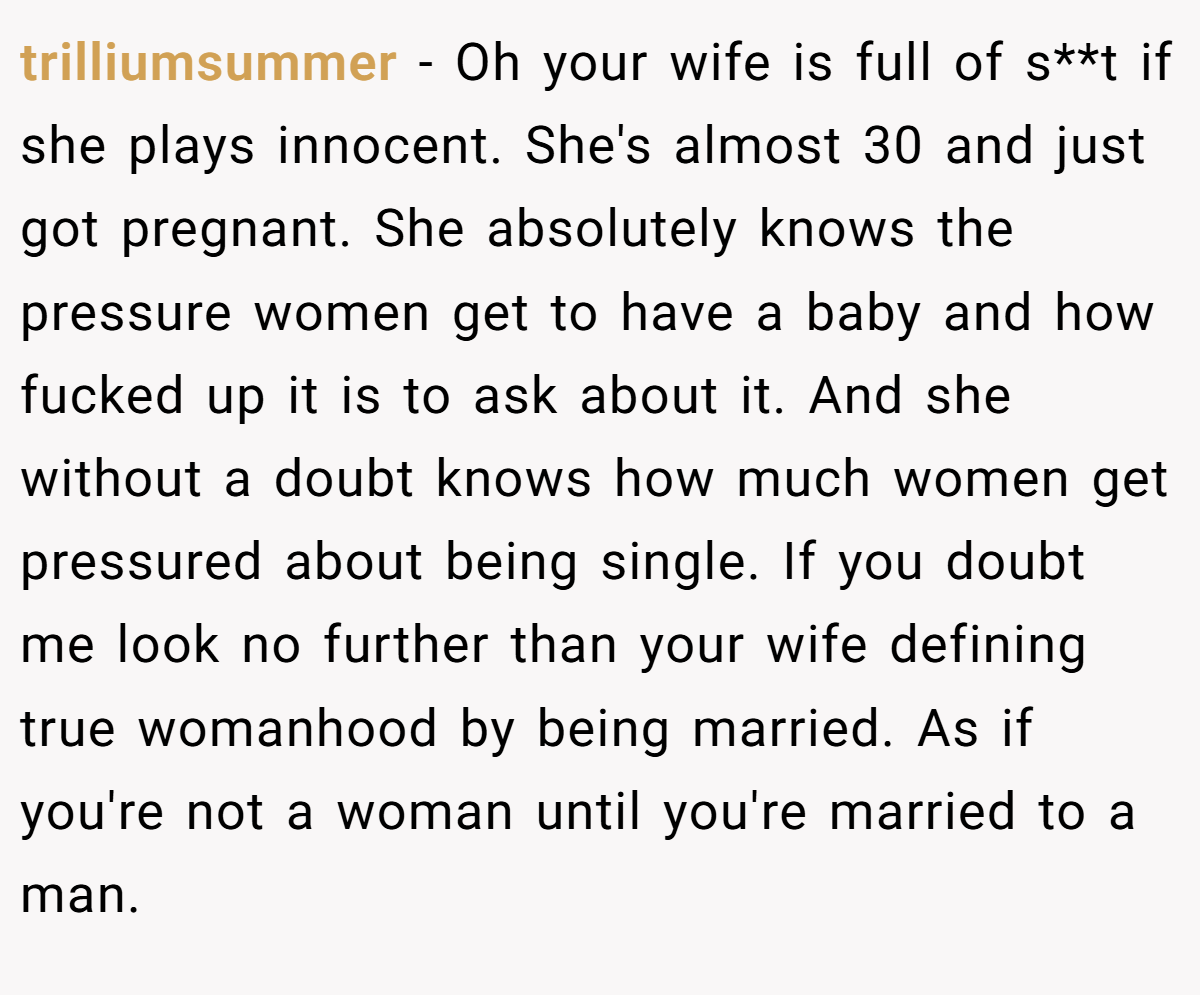 trilliumsummer − Oh your wife is full of s**t if she plays innocent. She's almost 30 and just got pregnant. She absolutely knows the pressure women get to have a baby and how fucked up it is to ask about it. And she without a doubt knows how much women get pressured about being single. If you doubt me look no further than your wife defining true womanhood by being married. As if you're not a woman until you're married to a man.