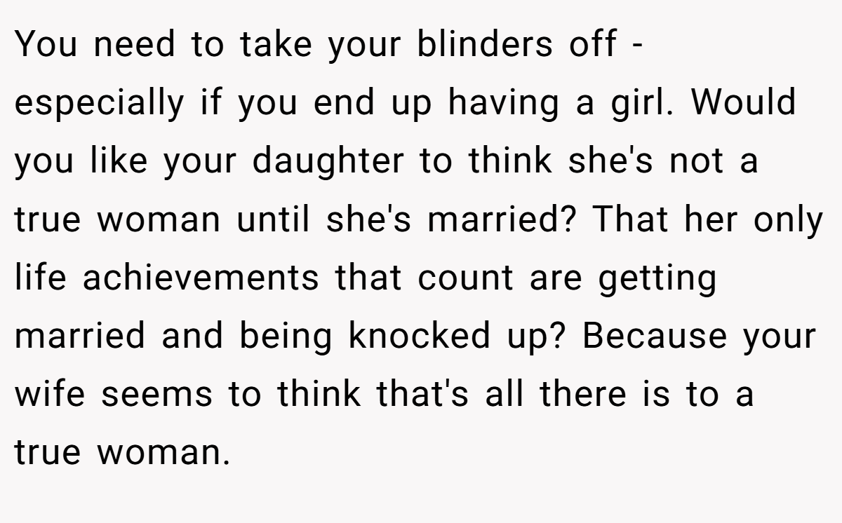 You need to take your blinders off - especially if you end up having a girl. Would you like your daughter to think she's not a true woman until she's married? That her only life achievements that count are getting married and being knocked up? Because your wife seems to think that's all there is to a true woman. 
