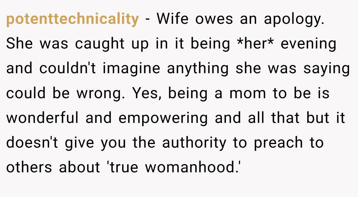 potenttechnicality − Wife owes an apology. She was caught up in it being *her* evening and couldn't imagine anything she was saying could be wrong. Yes, being a mom to be is wonderful and empowering and all that but it doesn't give you the authority to preach to others about 'true womanhood.'