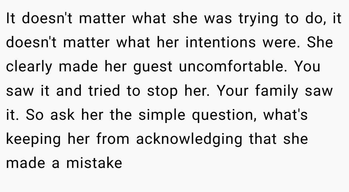 It doesn't matter what she was trying to do, it doesn't matter what her intentions were. She clearly made her guest uncomfortable. You saw it and tried to stop her. Your family saw it. So ask her the simple question, what's keeping her from acknowledging that she made a mistake