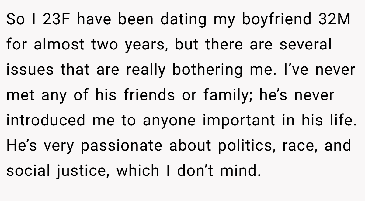 So I 23F have been dating my boyfriend 32M for almost two years, but there are several issues that are really bothering me. I’ve never met any of his friends or family; he’s never introduced me to anyone important in his life. He’s very passionate about politics, race, and social justice, which I don’t mind.