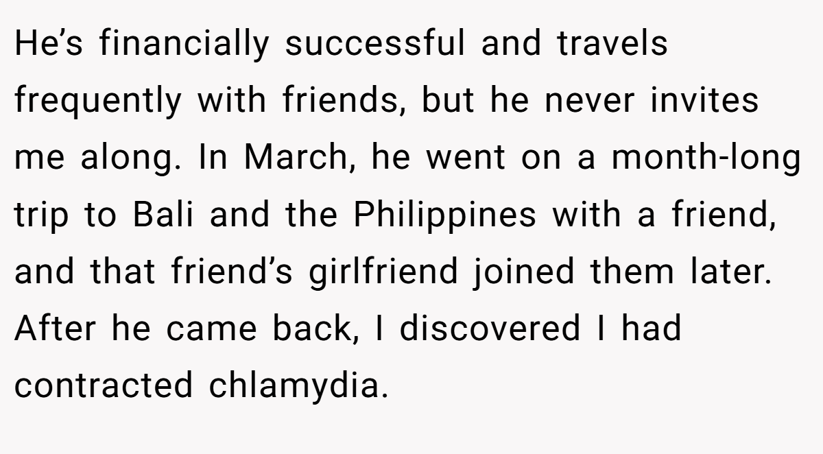 He’s financially successful and travels frequently with friends, but he never invites me along. In March, he went on a month-long trip to Bali and the Philippines with a friend, and that friend’s girlfriend joined them later. After he came back, I discovered I had contracted chlamydia.