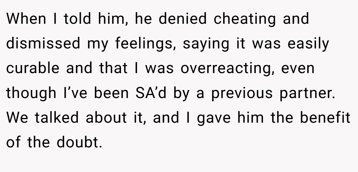When I told him, he denied cheating and dismissed my feelings, saying it was easily curable and that I was overreacting, even though I’ve been SA’d by a previous partner. We talked about it, and I gave him the benefit of the doubt.