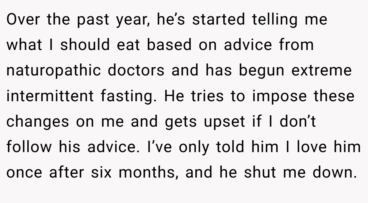 Over the past year, he’s started telling me what I should eat based on advice from naturopathic doctors and has begun extreme intermittent fasting. He tries to impose these changes on me and gets upset if I don’t follow his advice. I’ve only told him I love him once after six months, and he shut me down.