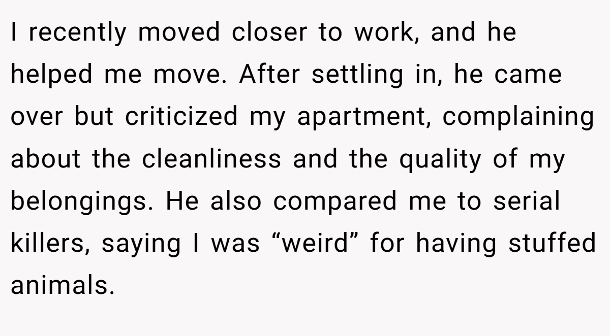 I recently moved closer to work, and he helped me move. After settling in, he came over but criticized my apartment, complaining about the cleanliness and the quality of my belongings. He also compared me to serial killers, saying I was “weird” for having stuffed animals.