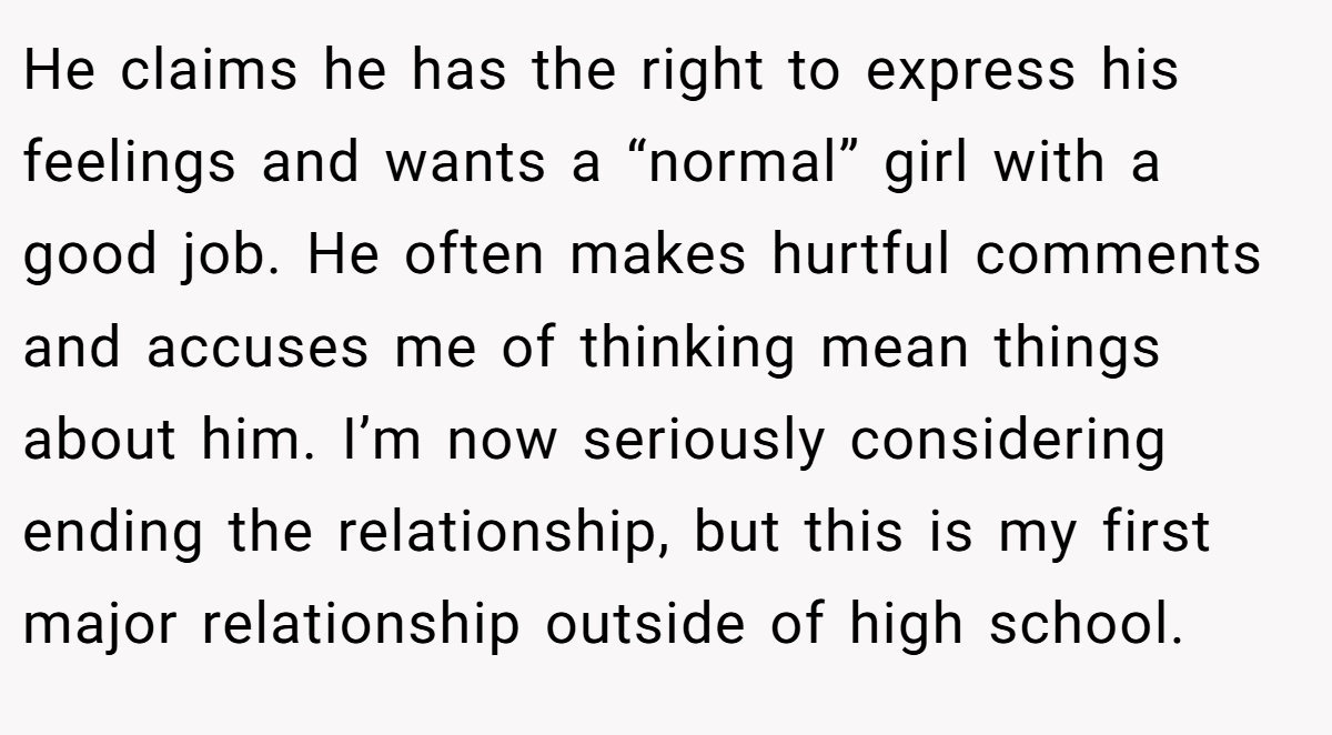 He claims he has the right to express his feelings and wants a “normal” girl with a good job. He often makes hurtful comments and accuses me of thinking mean things about him. I’m now seriously considering ending the relationship, but this is my first major relationship outside of high school.
