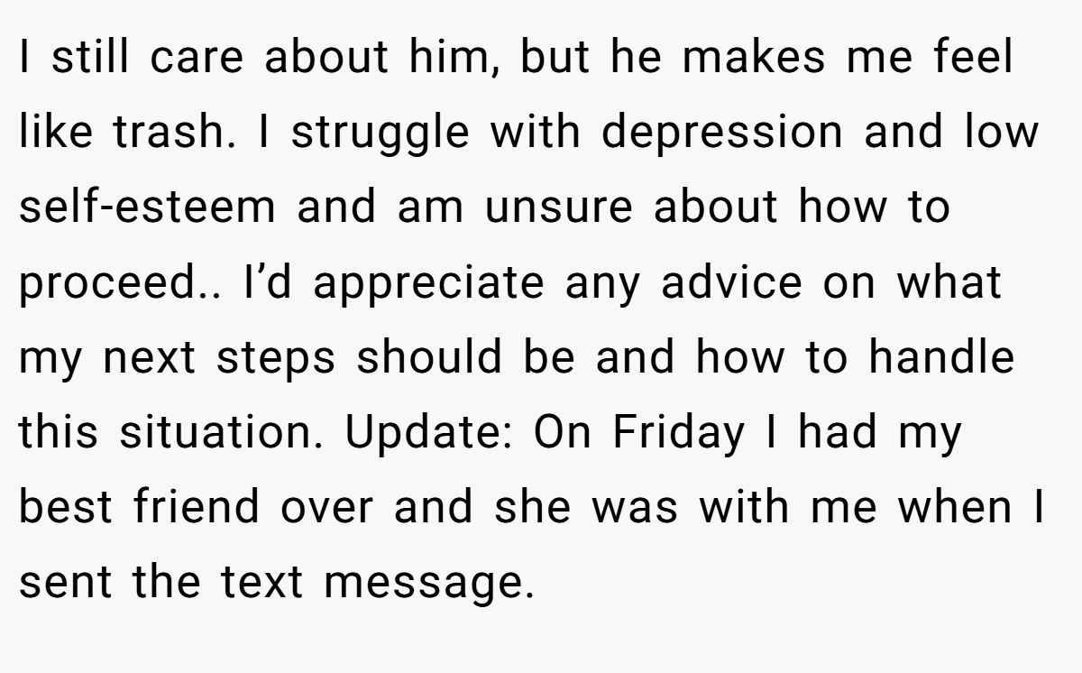 I still care about him, but he makes me feel like trash. I struggle with depression and low self-esteem and am unsure about how to proceed.. I’d appreciate any advice on what my next steps should be and how to handle this situation. Update: On Friday I had my best friend over and she was with me when I sent the text message.