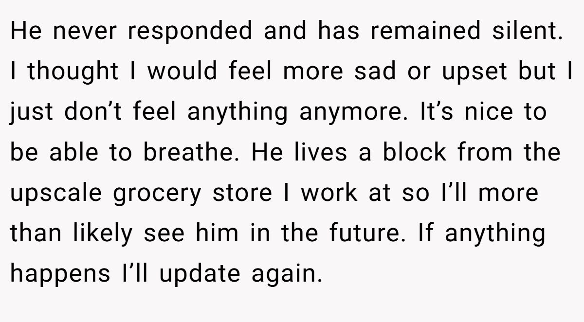 He never responded and has remained silent. I thought I would feel more sad or upset but I just don’t feel anything anymore. It’s nice to be able to breathe. He lives a block from the upscale grocery store I work at so I’ll more than likely see him in the future. If anything happens I’ll update again.