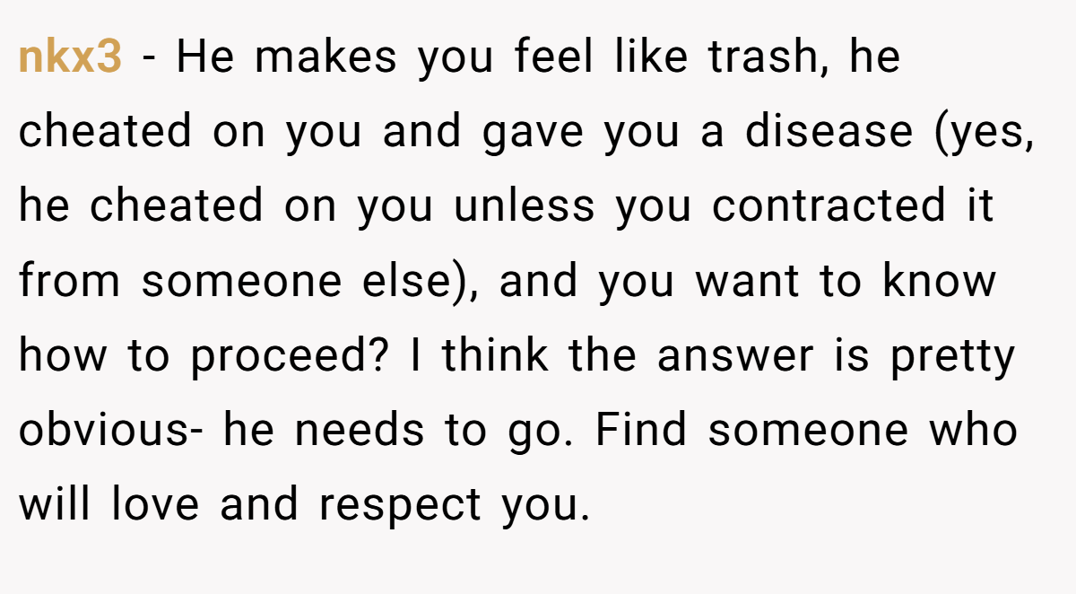 nkx3 − He makes you feel like trash, he cheated on you and gave you a disease (yes, he cheated on you unless you contracted it from someone else), and you want to know how to proceed? I think the answer is pretty obvious- he needs to go. Find someone who will love and respect you.