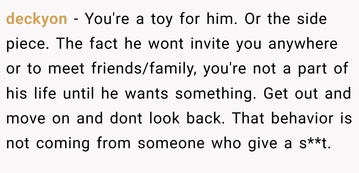 deckyon − You're a toy for him. Or the side piece. The fact he wont invite you anywhere or to meet friends/family, you're not a part of his life until he wants something. Get out and move on and dont look back. That behavior is not coming from someone who give a s**t.