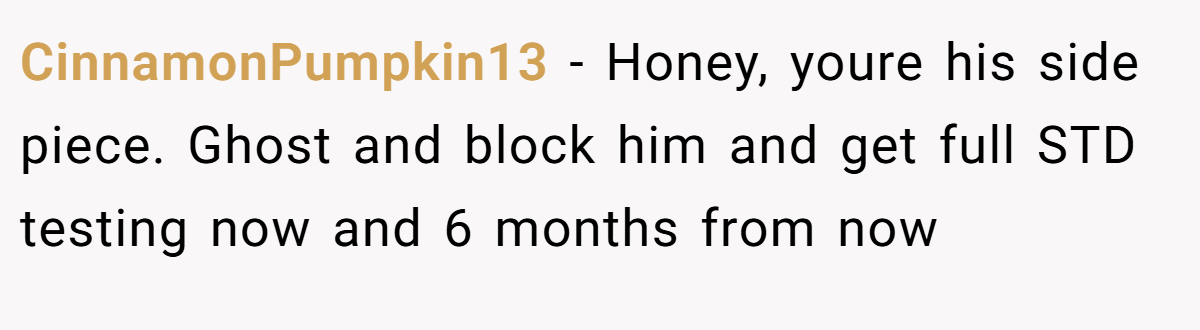 CinnamonPumpkin13 − Honey, youre his side piece. Ghost and block him and get full STD testing now and 6 months from now
