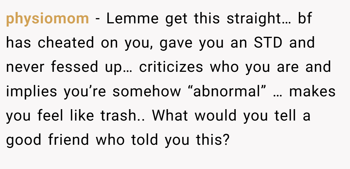 physiomom − Lemme get this straight… bf has cheated on you, gave you an STD and never fessed up… criticizes who you are and implies you’re somehow “abnormal” … makes you feel like trash.. What would you tell a good friend who told you this?