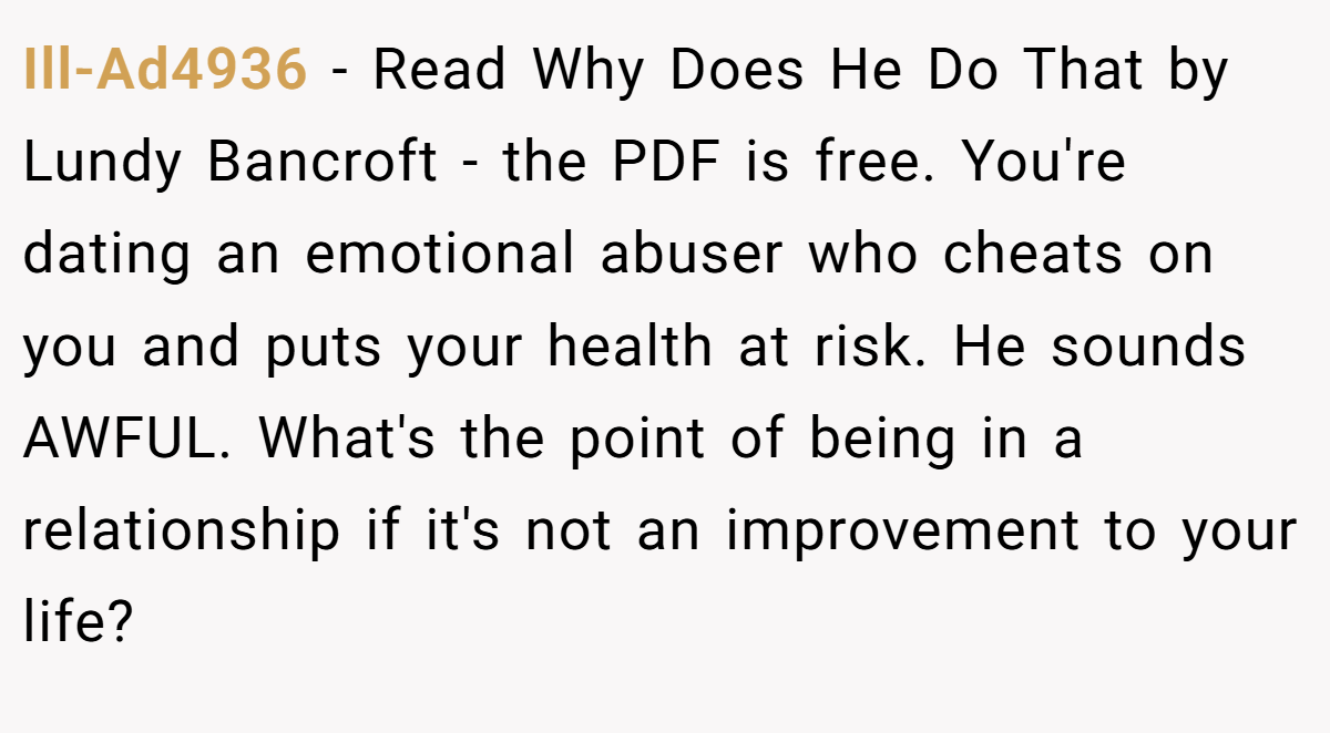 Ill-Ad4936 − Read Why Does He Do That by Lundy Bancroft - the PDF is free. You're dating an emotional abuser who cheats on you and puts your health at risk. He sounds AWFUL. What's the point of being in a relationship if it's not an improvement to your life?
