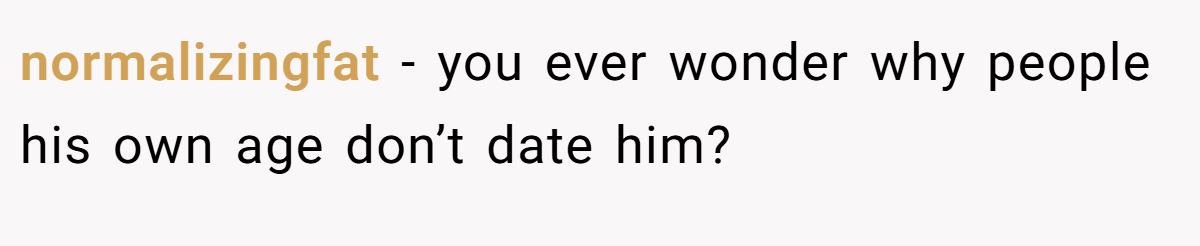 normalizingfat − you ever wonder why people his own age don’t date him?