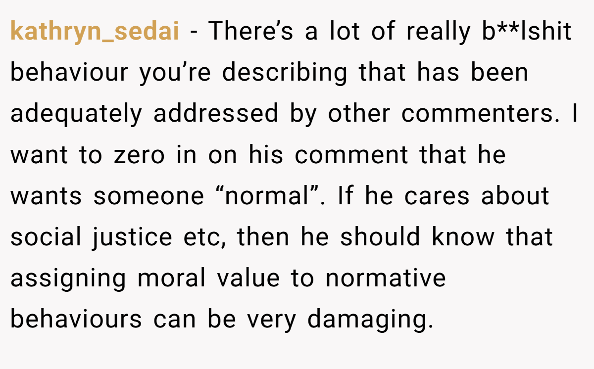 kathryn_sedai − There’s a lot of really b**lshit behaviour you’re describing that has been adequately addressed by other commenters. I want to zero in on his comment that he wants someone “normal”. If he cares about social justice etc, then he should know that assigning moral value to normative behaviours can be very damaging.