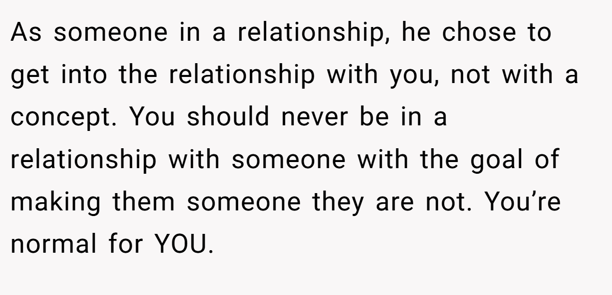 As someone in a relationship, he chose to get into the relationship with you, not with a concept. You should never be in a relationship with someone with the goal of making them someone they are not. You’re normal for YOU.