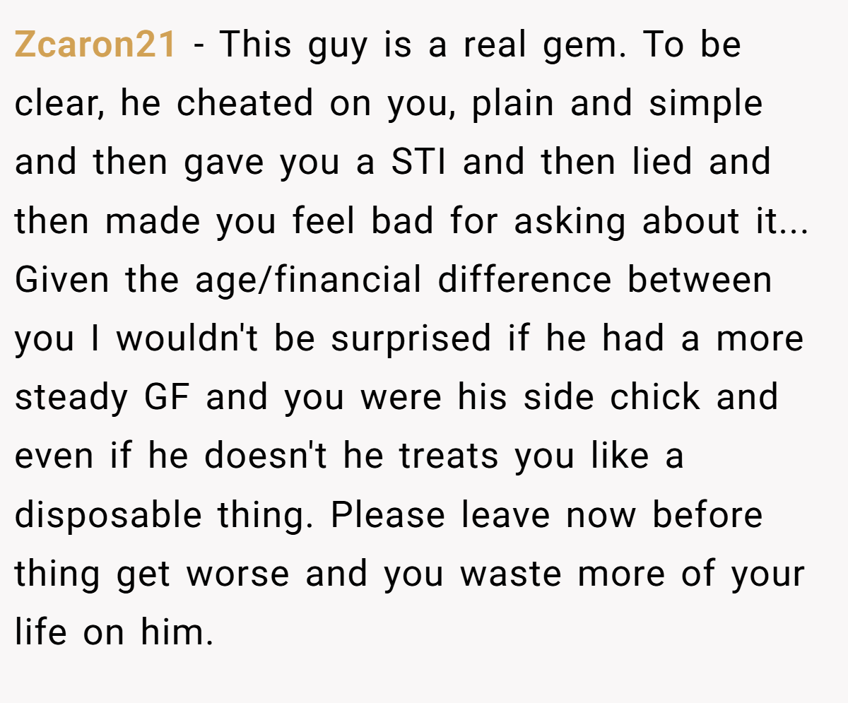 Zcaron21 − This guy is a real gem. To be clear, he cheated on you, plain and simple and then gave you a STI and then lied and then made you feel bad for asking about it... Given the age/financial difference between you I wouldn't be surprised if he had a more steady GF and you were his side chick and even if he doesn't he treats you like a disposable thing. Please leave now before thing get worse and you waste more of your life on him.