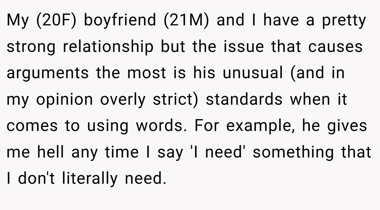 My (20F) boyfriend (21M) and I have a pretty strong relationship but the issue that causes arguments the most is his unusual (and in my opinion overly strict) standards when it comes to using words. For example, he gives me hell any time I say 'I need' something that I don't literally need.