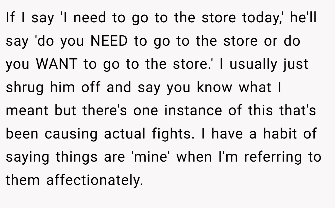 If I say 'I need to go to the store today,' he'll say 'do you NEED to go to the store or do you WANT to go to the store.' I usually just shrug him off and say you know what I meant but there's one instance of this that's been causing actual fights. I have a habit of saying things are 'mine' when I'm referring to them affectionately.