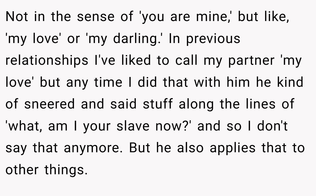 Not in the sense of 'you are mine,' but like, 'my love' or 'my darling.' In previous relationships I've liked to call my partner 'my love' but any time I did that with him he kind of sneered and said stuff along the lines of 'what, am I your slave now?' and so I don't say that anymore. But he also applies that to other things.