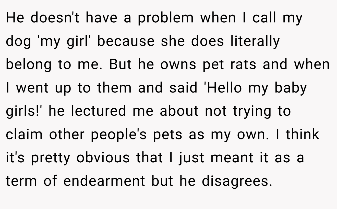 He doesn't have a problem when I call my dog 'my girl' because she does literally belong to me. But he owns pet rats and when I went up to them and said 'Hello my baby girls!' he lectured me about not trying to claim other people's pets as my own. I think it's pretty obvious that I just meant it as a term of endearment but he disagrees.