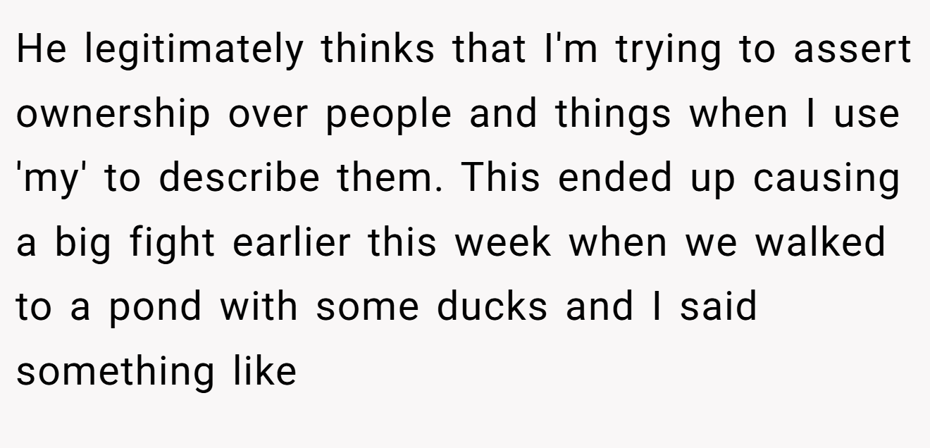 He legitimately thinks that I'm trying to assert ownership over people and things when I use 'my' to describe them. This ended up causing a big fight earlier this week when we walked to a pond with some ducks and I said something like