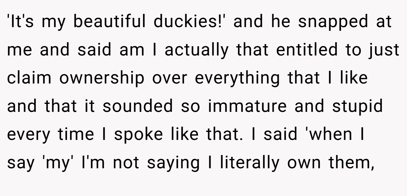 'It's my beautiful duckies!' and he snapped at me and said am I actually that entitled to just claim ownership over everything that I like and that it sounded so immature and stupid every time I spoke like that. I said 'when I say 'my' I'm not saying I literally own them,
