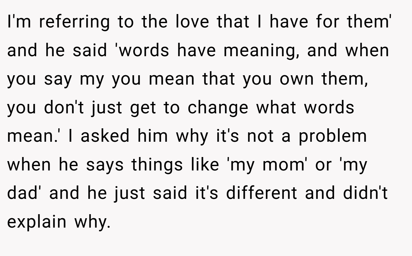 I'm referring to the love that I have for them' and he said 'words have meaning, and when you say my you mean that you own them, you don't just get to change what words mean.' I asked him why it's not a problem when he says things like 'my mom' or 'my dad' and he just said it's different and didn't explain why.