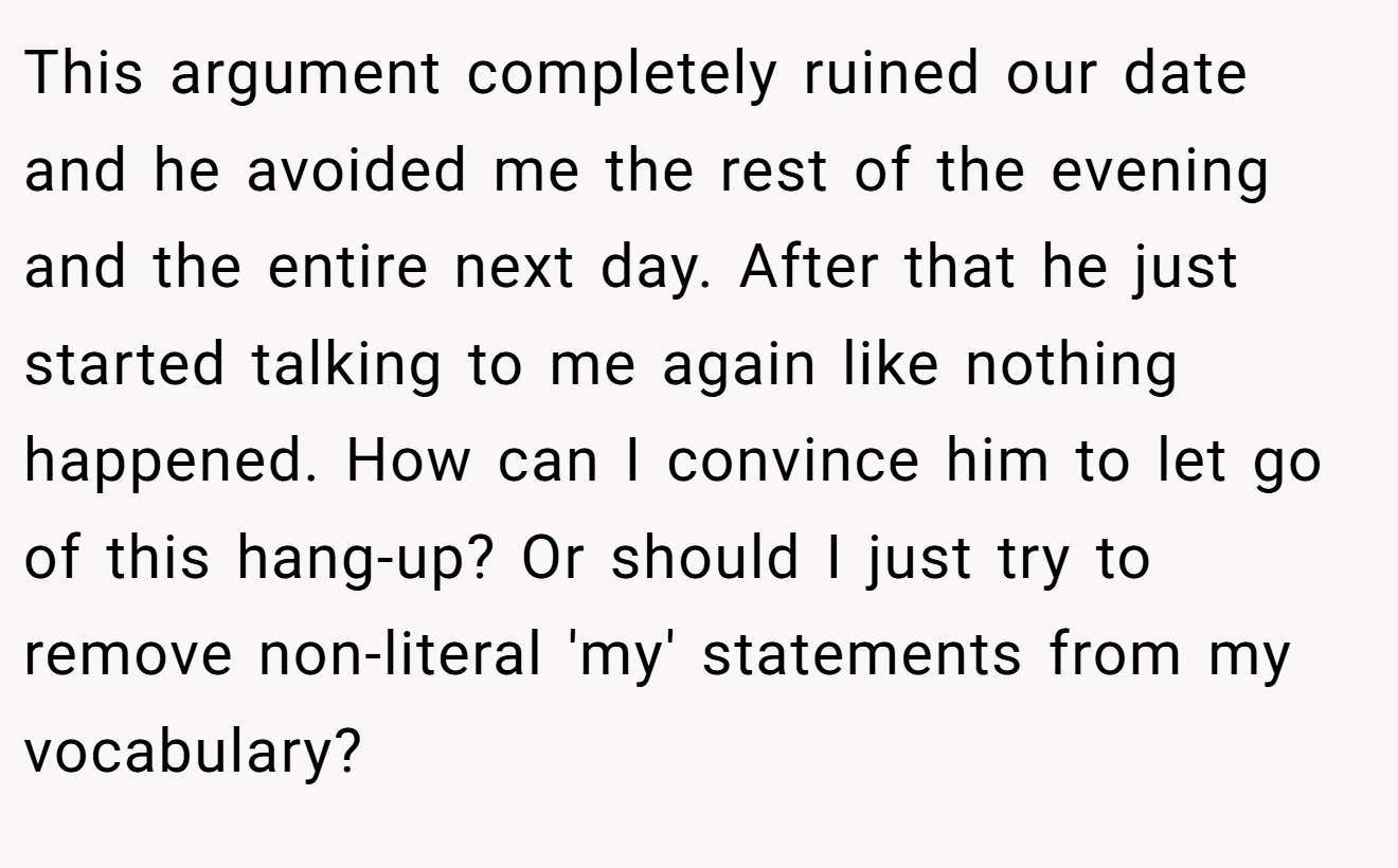 This argument completely ruined our date and he avoided me the rest of the evening and the entire next day. After that he just started talking to me again like nothing happened. How can I convince him to let go of this hang-up? Or should I just try to remove non-literal 'my' statements from my vocabulary?