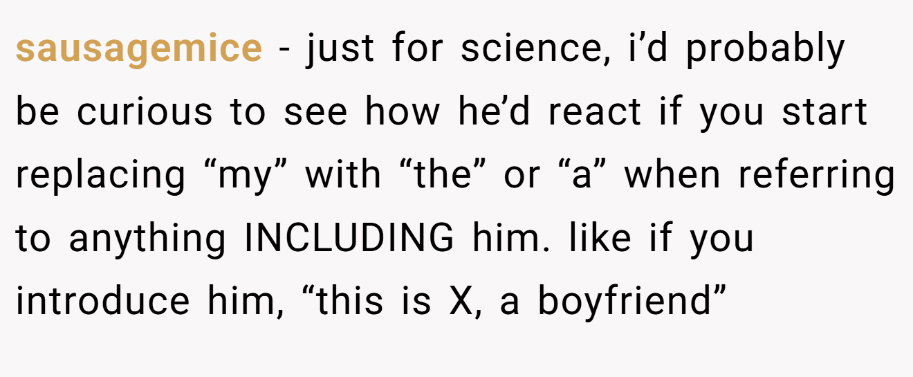 sausagemice − just for science, i’d probably be curious to see how he’d react if you start replacing “my” with “the” or “a” when referring to anything INCLUDING him. like if you introduce him, “this is X, a boyfriend”