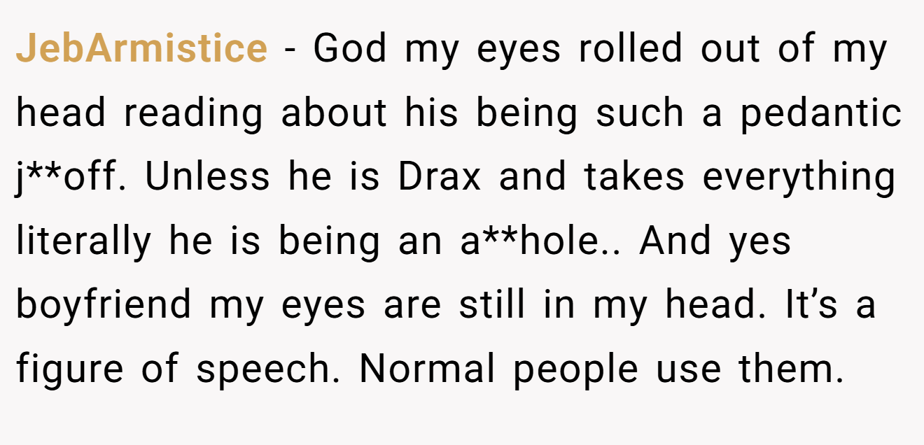 JebArmistice − God my eyes rolled out of my head reading about his being such a pedantic j**off. Unless he is Drax and takes everything literally he is being an a**hole.. And yes boyfriend my eyes are still in my head. It’s a figure of speech. Normal people use them.