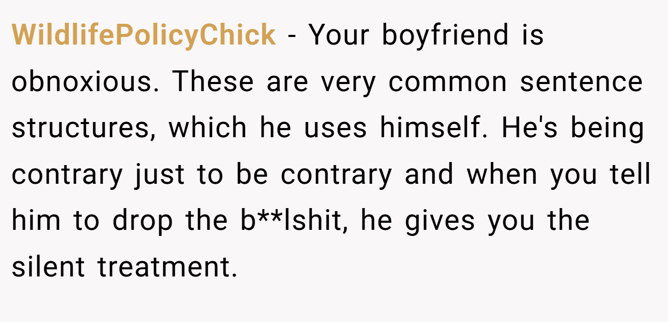 WildlifePolicyChick − Your boyfriend is obnoxious. These are very common sentence structures, which he uses himself. He's being contrary just to be contrary and when you tell him to drop the b**lshit, he gives you the silent treatment.