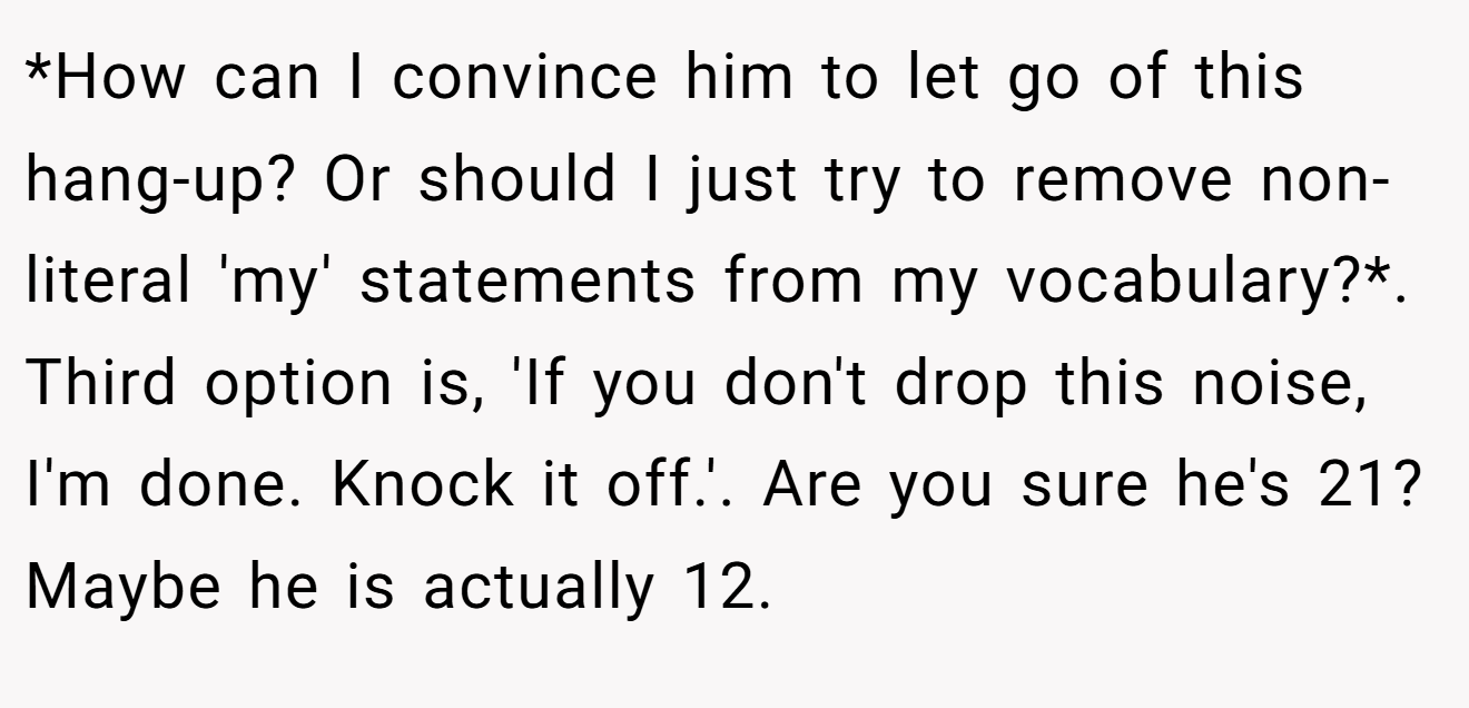 *How can I convince him to let go of this hang-up? Or should I just try to remove non-literal 'my' statements from my vocabulary?*. Third option is, 'If you don't drop this noise, I'm done. Knock it off.'. Are you sure he's 21? Maybe he is actually 12.