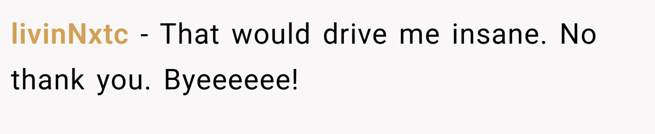 livinNxtc − That would drive me insane. No thank you. Byeeeeee!