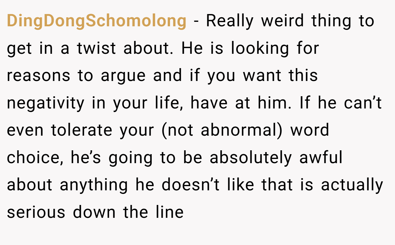DingDongSchomolong − Really weird thing to get in a twist about. He is looking for reasons to argue and if you want this negativity in your life, have at him. If he can’t even tolerate your (not abnormal) word choice, he’s going to be absolutely awful about anything he doesn’t like that is actually serious down the line